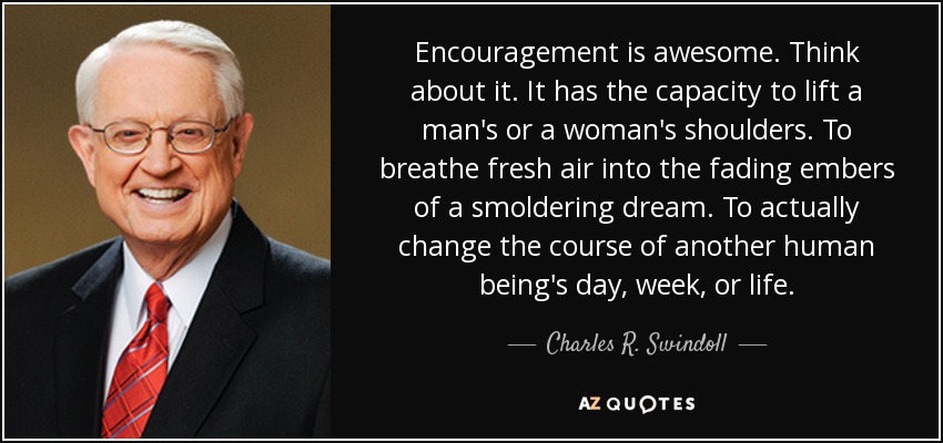 Encouragement is awesome. Think about it. It has the capacity to lift a man's or a woman's shoulders. To breathe fresh air into the fading embers of a smoldering dream. To actually change the course of another human being's day, week, or life. - Charles R. Swindoll