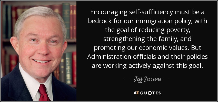 Encouraging self-sufficiency must be a bedrock for our immigration policy, with the goal of reducing poverty, strengthening the family, and promoting our economic values. But Administration officials and their policies are working actively against this goal. - Jeff Sessions