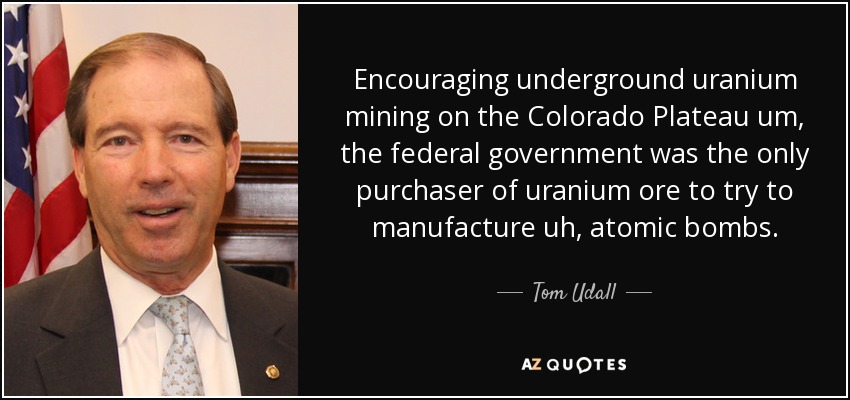 Encouraging underground uranium mining on the Colorado Plateau um, the federal government was the only purchaser of uranium ore to try to manufacture uh, atomic bombs. - Tom Udall