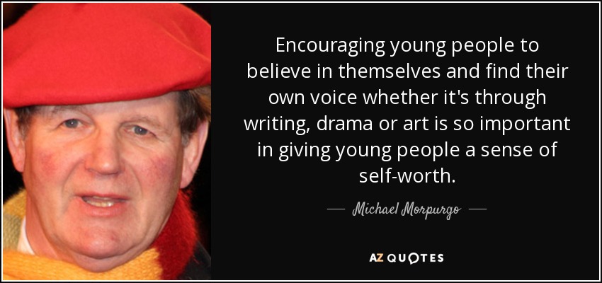 Encouraging young people to believe in themselves and find their own voice whether it's through writing, drama or art is so important in giving young people a sense of self-worth. - Michael Morpurgo