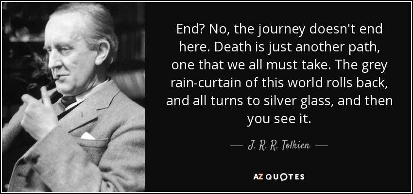 End? No, the journey doesn't end here. Death is just another path, one that we all must take. The grey rain-curtain of this world rolls back, and all turns to silver glass, and then you see it. - J. R. R. Tolkien