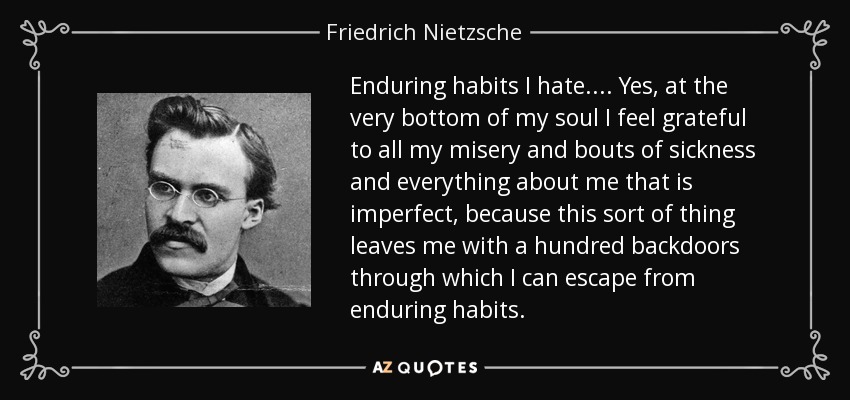 Enduring habits I hate.... Yes, at the very bottom of my soul I feel grateful to all my misery and bouts of sickness and everything about me that is imperfect, because this sort of thing leaves me with a hundred backdoors through which I can escape from enduring habits. - Friedrich Nietzsche