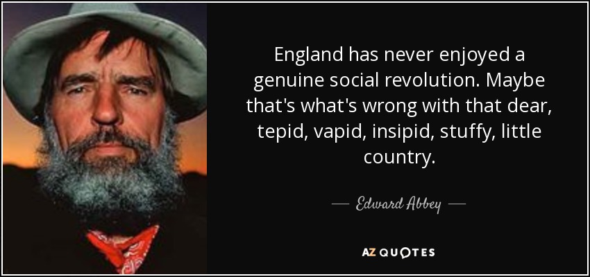 England has never enjoyed a genuine social revolution. Maybe that's what's wrong with that dear, tepid, vapid, insipid, stuffy, little country. - Edward Abbey