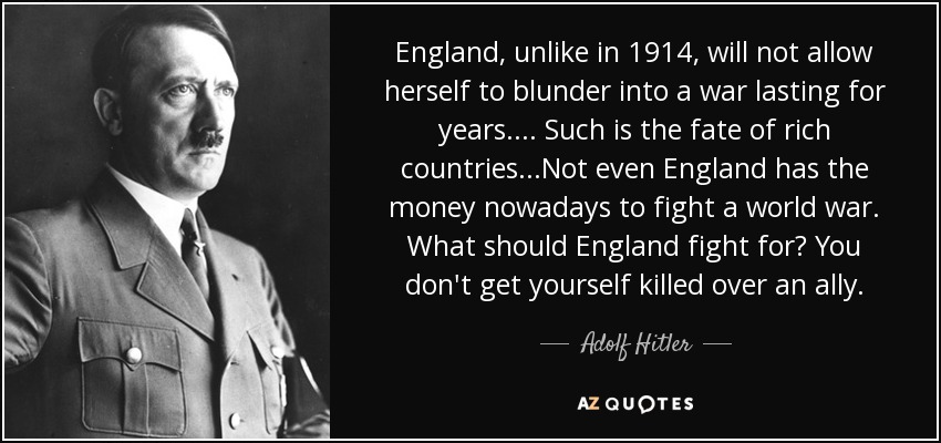England, unlike in 1914, will not allow herself to blunder into a war lasting for years.... Such is the fate of rich countries.. .Not even England has the money nowadays to fight a world war. What should England fight for? You don't get yourself killed over an ally. - Adolf Hitler