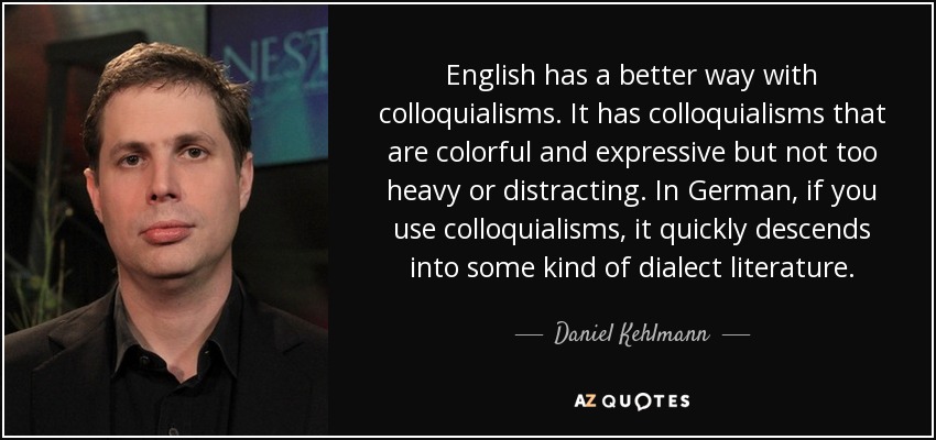 English has a better way with colloquialisms. It has colloquialisms that are colorful and expressive but not too heavy or distracting. In German, if you use colloquialisms, it quickly descends into some kind of dialect literature. - Daniel Kehlmann