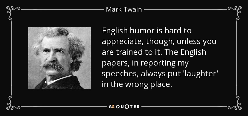 English humor is hard to appreciate, though, unless you are trained to it. The English papers, in reporting my speeches, always put 'laughter' in the wrong place. - Mark Twain