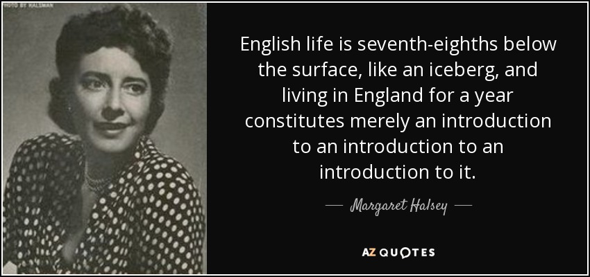 English life is seventh-eighths below the surface, like an iceberg, and living in England for a year constitutes merely an introduction to an introduction to an introduction to it. - Margaret Halsey