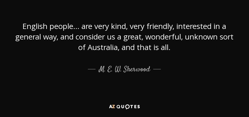 English people ... are very kind, very friendly, interested in a general way, and consider us a great, wonderful, unknown sort of Australia, and that is all. - M. E. W. Sherwood
