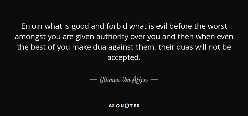 Enjoin what is good and forbid what is evil before the worst amongst you are given authority over you and then when even the best of you make dua against them, their duas will not be accepted. - Uthman ibn Affan