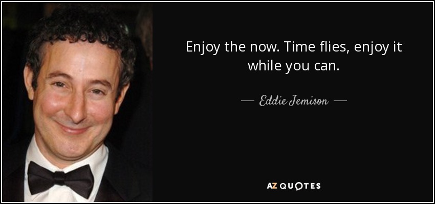 Enjoy the now. Time flies, enjoy it while you can. - Eddie Jemison