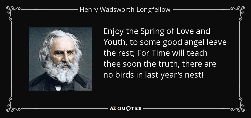 Enjoy the Spring of Love and Youth, to some good angel leave the rest; For Time will teach thee soon the truth, there are no birds in last year's nest! - Henry Wadsworth Longfellow