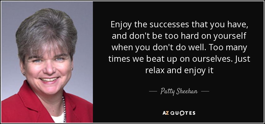 Enjoy the successes that you have, and don't be too hard on yourself when you don't do well. Too many times we beat up on ourselves. Just relax and enjoy it - Patty Sheehan