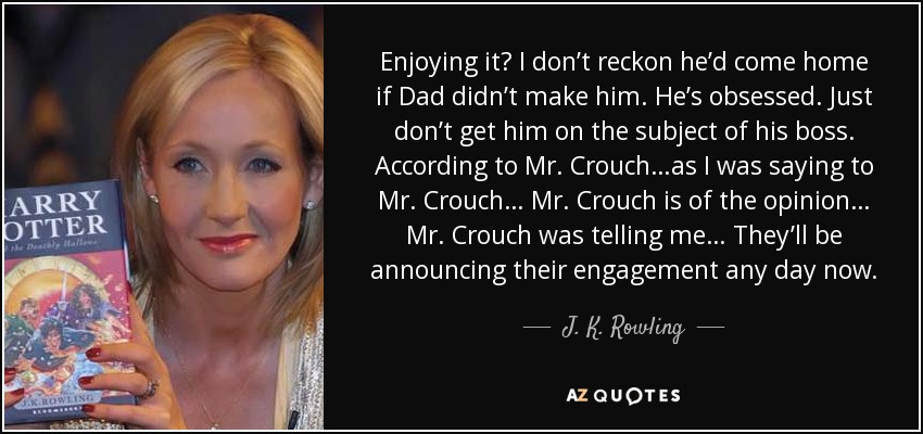 Enjoying it? I don’t reckon he’d come home if Dad didn’t make him. He’s obsessed. Just don’t get him on the subject of his boss. According to Mr. Crouch…as I was saying to Mr. Crouch… Mr. Crouch is of the opinion… Mr. Crouch was telling me… They’ll be announcing their engagement any day now. - J. K. Rowling