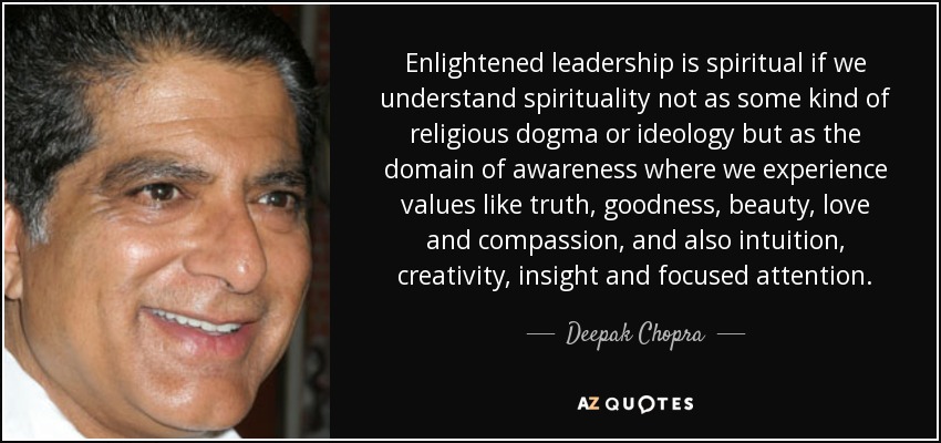 Enlightened leadership is spiritual if we understand spirituality not as some kind of religious dogma or ideology but as the domain of awareness where we experience values like truth, goodness, beauty, love and compassion, and also intuition, creativity, insight and focused attention. - Deepak Chopra