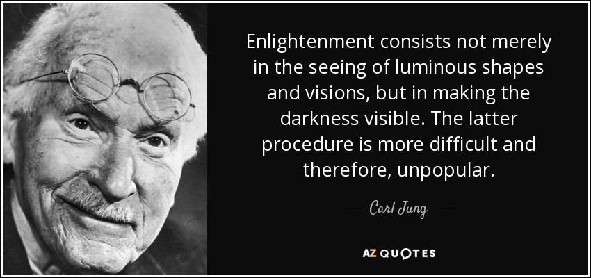 Enlightenment consists not merely in the seeing of luminous shapes and visions, but in making the darkness visible. The latter procedure is more difficult and therefore, unpopular. - Carl Jung