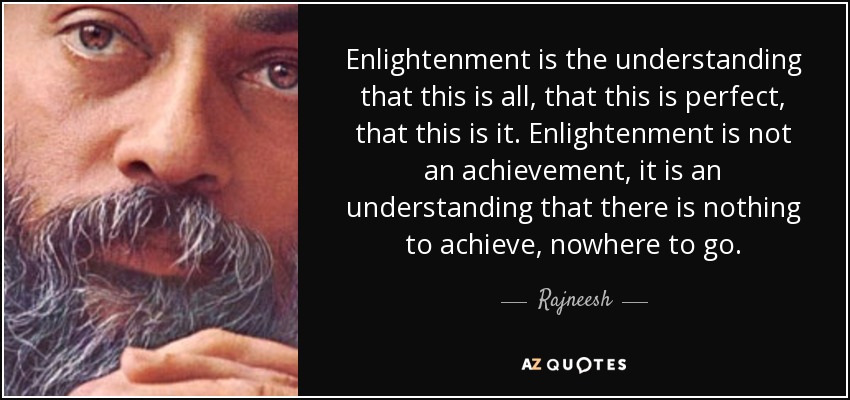Enlightenment is the understanding that this is all, that this is perfect, that this is it. Enlightenment is not an achievement, it is an understanding that there is nothing to achieve, nowhere to go. - Rajneesh