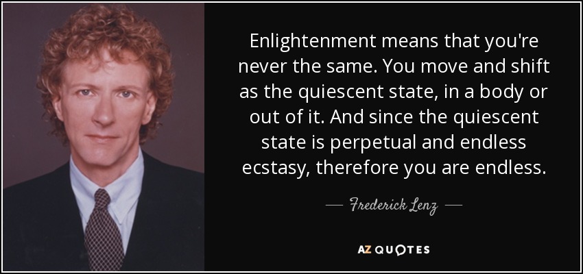 Enlightenment means that you're never the same. You move and shift as the quiescent state, in a body or out of it. And since the quiescent state is perpetual and endless ecstasy, therefore you are endless. - Frederick Lenz