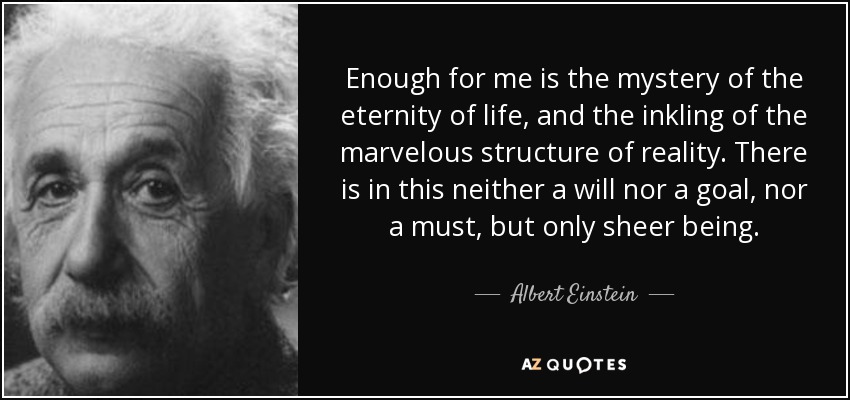 Enough for me is the mystery of the eternity of life, and the inkling of the marvelous structure of reality. There is in this neither a will nor a goal, nor a must, but only sheer being. - Albert Einstein