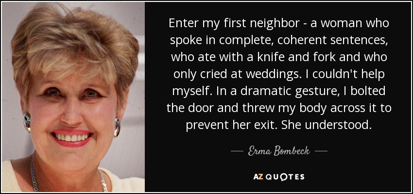 Enter my first neighbor - a woman who spoke in complete, coherent sentences, who ate with a knife and fork and who only cried at weddings. I couldn't help myself. In a dramatic gesture, I bolted the door and threw my body across it to prevent her exit. She understood. - Erma Bombeck