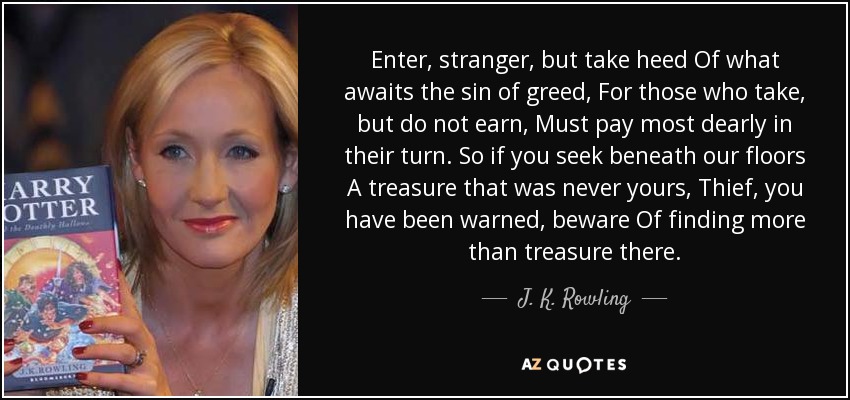 Enter, stranger, but take heed Of what awaits the sin of greed, For those who take, but do not earn, Must pay most dearly in their turn. So if you seek beneath our floors A treasure that was never yours, Thief, you have been warned, beware Of finding more than treasure there. - J. K. Rowling