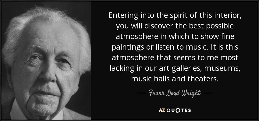 Entering into the spirit of this interior, you will discover the best possible atmosphere in which to show fine paintings or listen to music. It is this atmosphere that seems to me most lacking in our art galleries, museums, music halls and theaters. - Frank Lloyd Wright