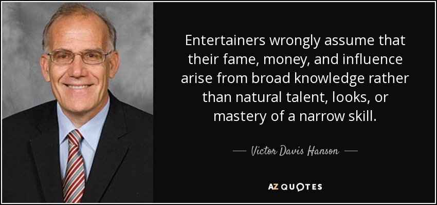 Entertainers wrongly assume that their fame, money, and influence arise from broad knowledge rather than natural talent, looks, or mastery of a narrow skill. - Victor Davis Hanson