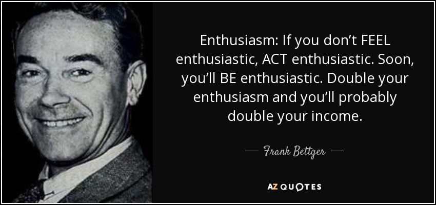 Enthusiasm: If you don’t FEEL enthusiastic, ACT enthusiastic. Soon, you’ll BE enthusiastic. Double your enthusiasm and you’ll probably double your income. - Frank Bettger
