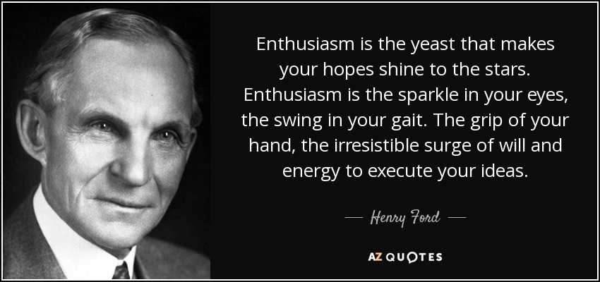 Enthusiasm is the yeast that makes your hopes shine to the stars. Enthusiasm is the sparkle in your eyes, the swing in your gait. The grip of your hand, the irresistible surge of will and energy to execute your ideas. - Henry Ford