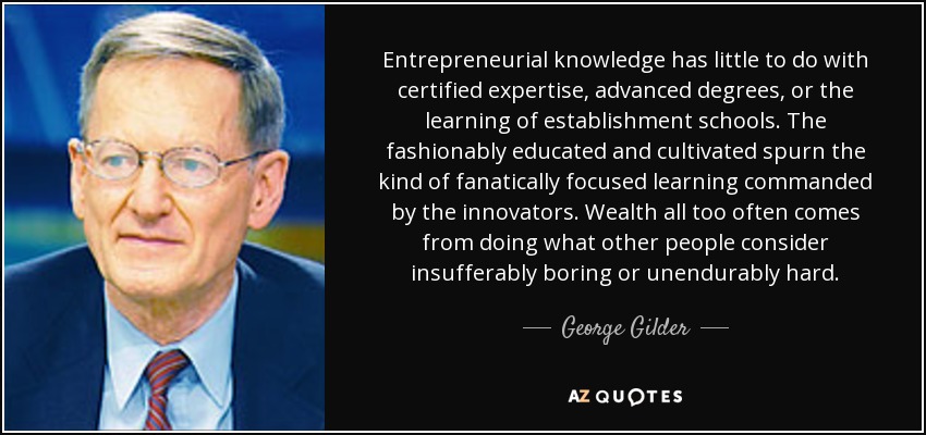 Entrepreneurial knowledge has little to do with certified expertise, advanced degrees, or the learning of establishment schools. The fashionably educated and cultivated spurn the kind of fanatically focused learning commanded by the innovators. Wealth all too often comes from doing what other people consider insufferably boring or unendurably hard. - George Gilder