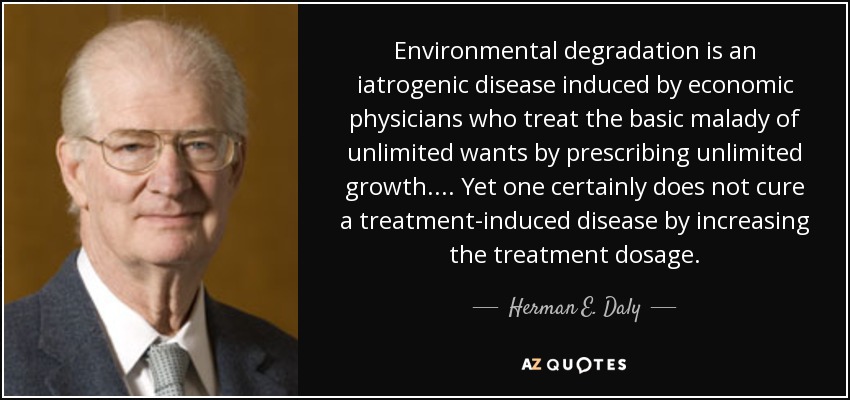 Environmental degradation is an iatrogenic disease induced by economic physicians who treat the basic malady of unlimited wants by prescribing unlimited growth.... Yet one certainly does not cure a treatment-induced disease by increasing the treatment dosage. - Herman E. Daly