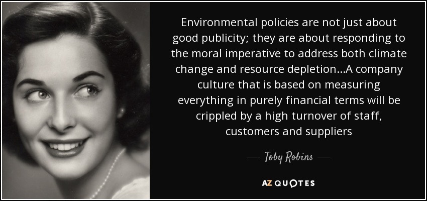 Environmental policies are not just about good publicity; they are about responding to the moral imperative to address both climate change and resource depletion...A company culture that is based on measuring everything in purely financial terms will be crippled by a high turnover of staff, customers and suppliers - Toby Robins