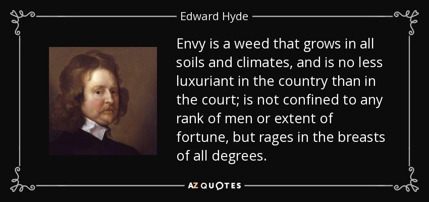 Envy is a weed that grows in all soils and climates, and is no less luxuriant in the country than in the court; is not confined to any rank of men or extent of fortune, but rages in the breasts of all degrees. - Edward Hyde, 1st Earl of Clarendon