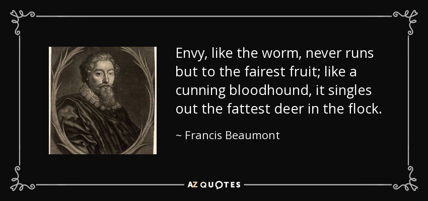 Envy, like the worm, never runs but to the fairest fruit; like a cunning bloodhound, it singles out the fattest deer in the flock. - Francis Beaumont