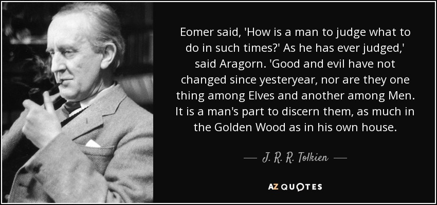 Eomer said, 'How is a man to judge what to do in such times?' As he has ever judged,' said Aragorn. 'Good and evil have not changed since yesteryear, nor are they one thing among Elves and another among Men. It is a man's part to discern them, as much in the Golden Wood as in his own house. - J. R. R. Tolkien