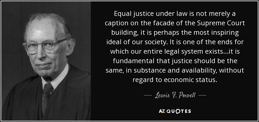Equal justice under law is not merely a caption on the facade of the Supreme Court building, it is perhaps the most inspiring ideal of our society. It is one of the ends for which our entire legal system exists...it is fundamental that justice should be the same, in substance and availability, without regard to economic status. - Lewis F. Powell, Jr.