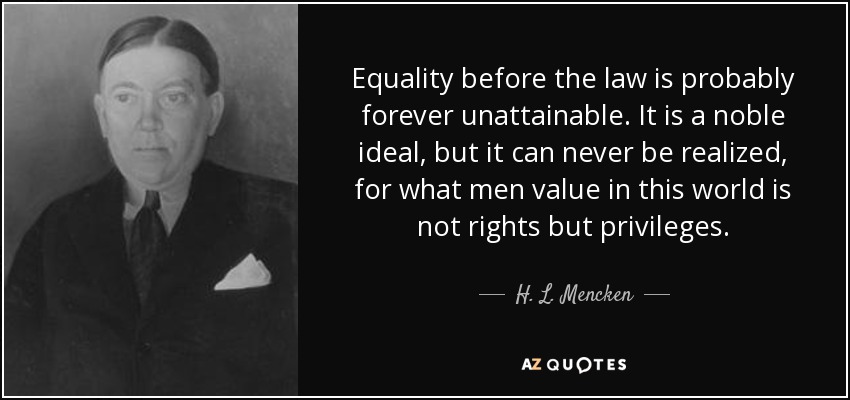 Equality before the law is probably forever unattainable. It is a noble ideal, but it can never be realized, for what men value in this world is not rights but privileges. - H. L. Mencken
