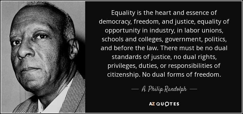 Equality is the heart and essence of democracy, freedom, and justice, equality of opportunity in industry, in labor unions, schools and colleges, government, politics, and before the law. There must be no dual standards of justice, no dual rights, privileges, duties, or responsibilities of citizenship. No dual forms of freedom. - A. Philip Randolph