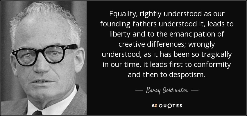 Equality, rightly understood as our founding fathers understood it, leads to liberty and to the emancipation of creative differences; wrongly understood, as it has been so tragically in our time, it leads first to conformity and then to despotism. - Barry Goldwater