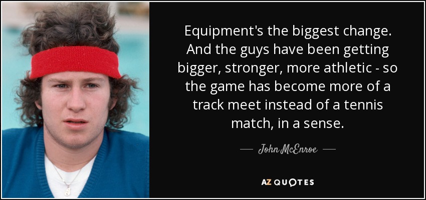 Equipment's the biggest change. And the guys have been getting bigger, stronger, more athletic - so the game has become more of a track meet instead of a tennis match, in a sense. - John McEnroe