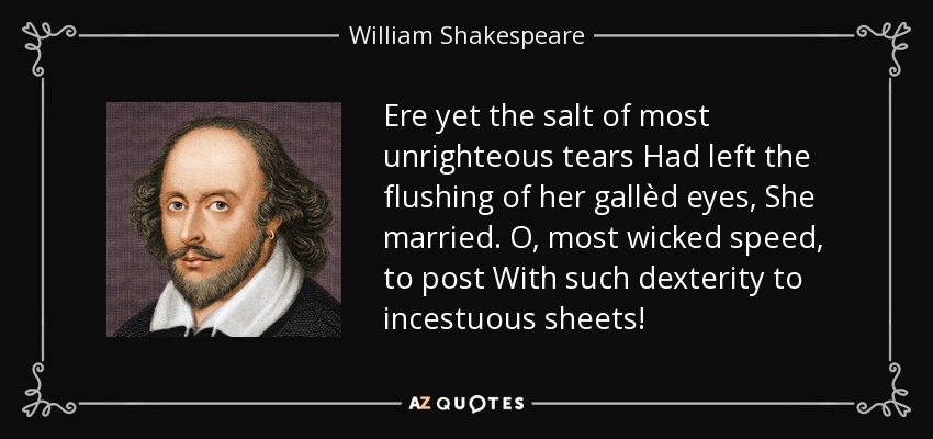 Ere yet the salt of most unrighteous tears Had left the flushing of her gallèd eyes, She married. O, most wicked speed, to post With such dexterity to incestuous sheets! - William Shakespeare