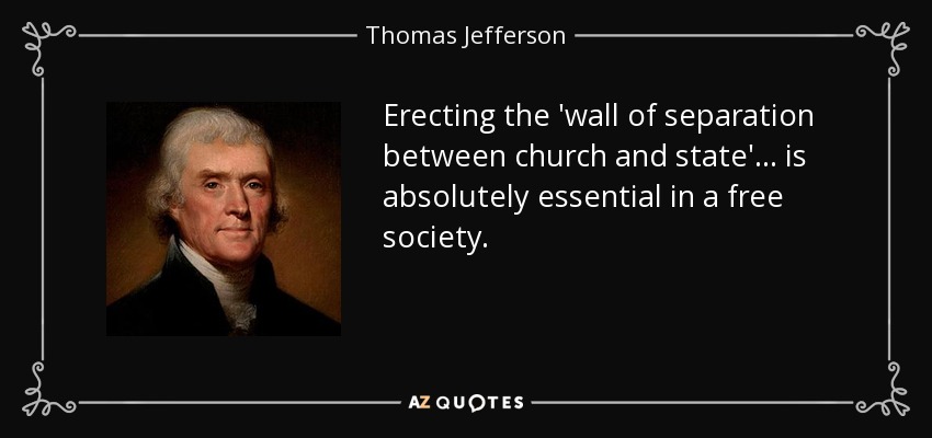 Erecting the 'wall of separation between church and state'... is absolutely essential in a free society. - Thomas Jefferson