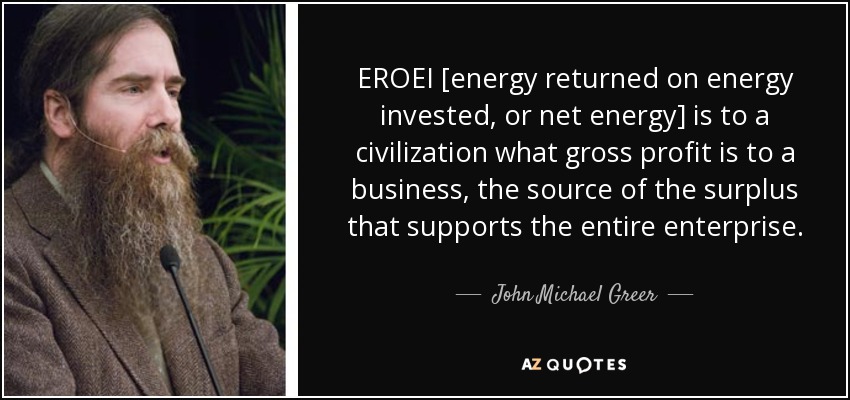 EROEI [energy returned on energy invested, or net energy] is to a civilization what gross profit is to a business, the source of the surplus that supports the entire enterprise. - John Michael Greer