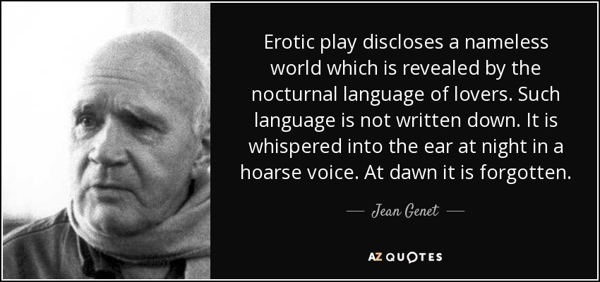Erotic play discloses a nameless world which is revealed by the nocturnal language of lovers. Such language is not written down. It is whispered into the ear at night in a hoarse voice. At dawn it is forgotten. - Jean Genet