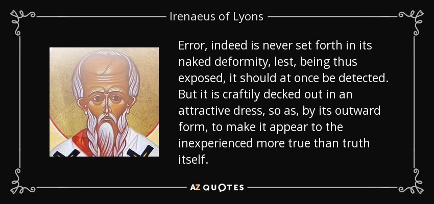 Error, indeed is never set forth in its naked deformity, lest, being thus exposed, it should at once be detected. But it is craftily decked out in an attractive dress, so as, by its outward form, to make it appear to the inexperienced more true than truth itself. - Irenaeus of Lyons