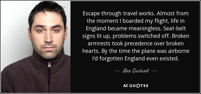 Escape through travel works. Almost from the moment I boarded my flight, life in England became meaningless. Seat-belt signs lit up, problems switched off. Broken armrests took precedence over broken hearts. By the time the plane was airborne I'd forgotten England even existed. - Alex Garland