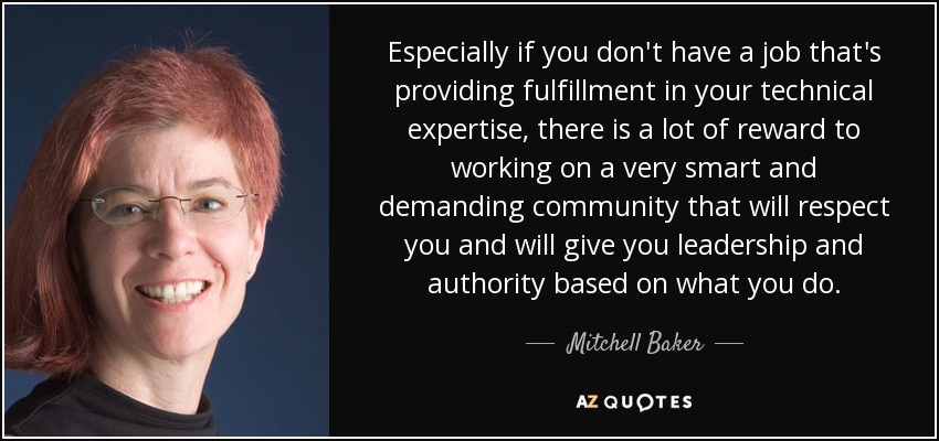 Especially if you don't have a job that's providing fulfillment in your technical expertise, there is a lot of reward to working on a very smart and demanding community that will respect you and will give you leadership and authority based on what you do. - Mitchell Baker