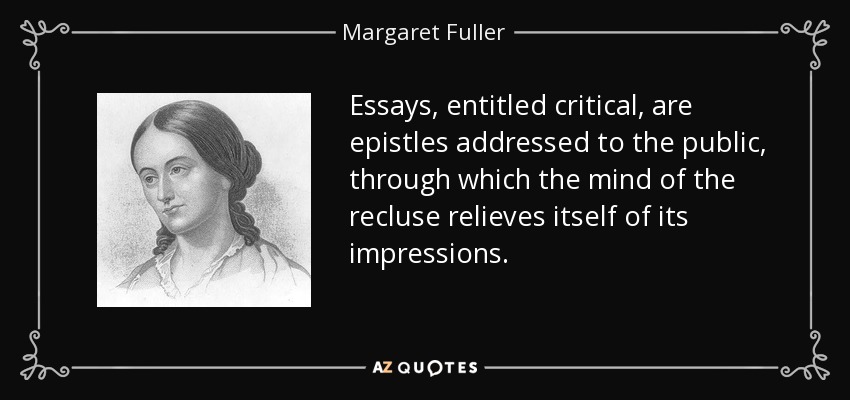 Essays, entitled critical, are epistles addressed to the public, through which the mind of the recluse relieves itself of its impressions. - Margaret Fuller