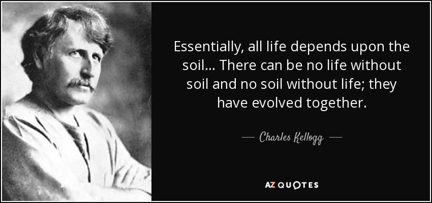 Essentially, all life depends upon the soil ... There can be no life without soil and no soil without life; they have evolved together. - Charles Kellogg