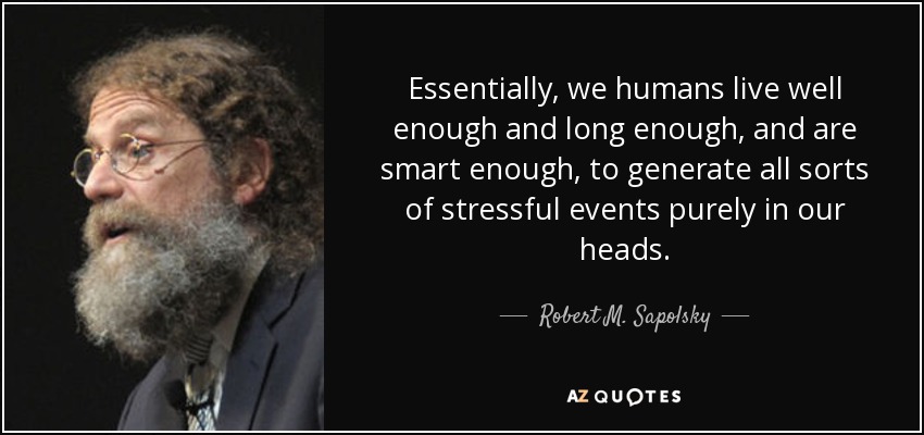 Essentially, we humans live well enough and long enough, and are smart enough, to generate all sorts of stressful events purely in our heads. - Robert M. Sapolsky