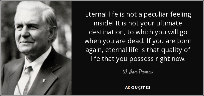 Eternal life is not a peculiar feeling inside! It is not your ultimate destination, to which you will go when you are dead. If you are born again, eternal life is that quality of life that you possess right now. - W. Ian Thomas